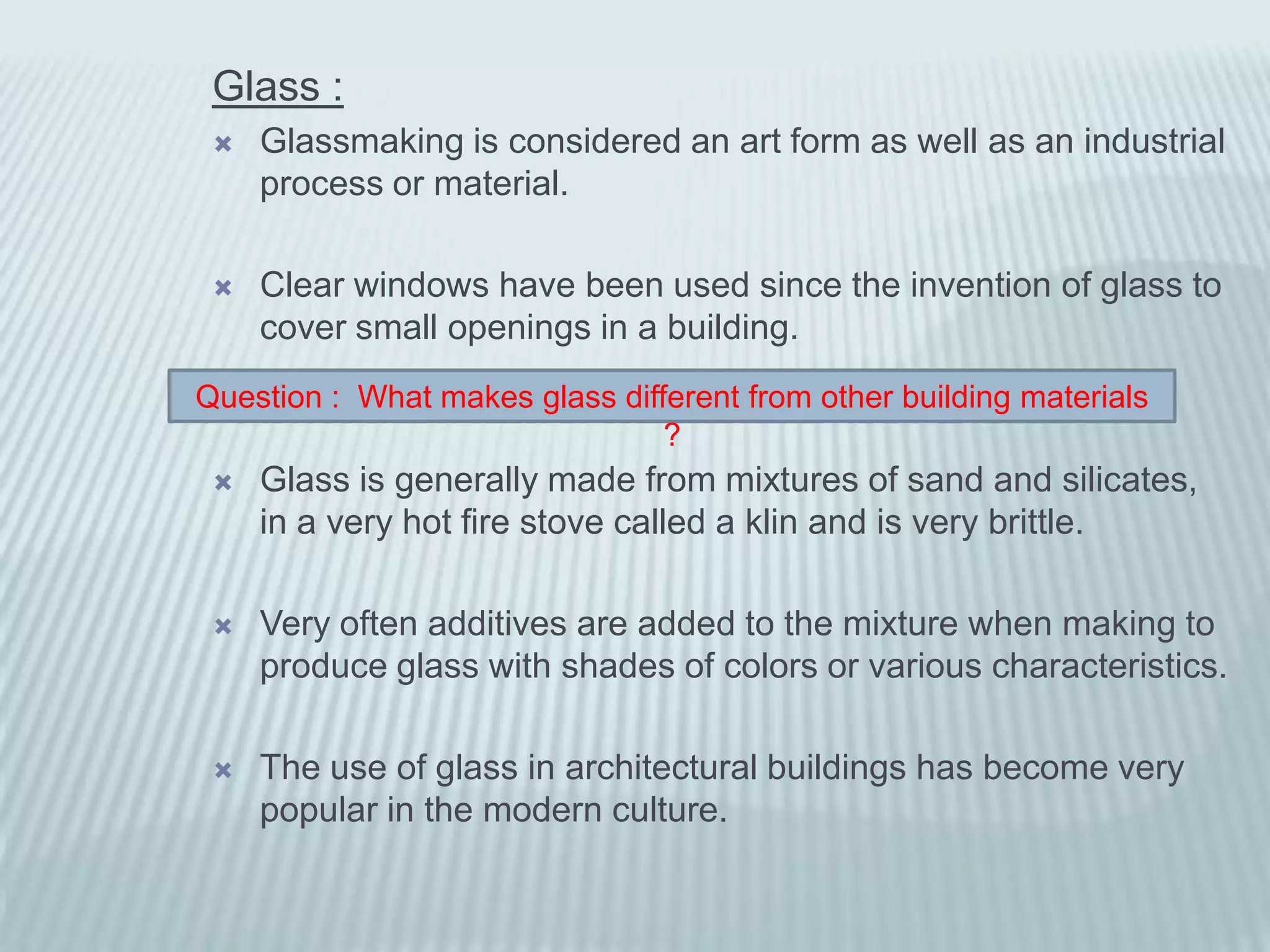 Glass :
    Glassmaking is considered an art form as well as an industrial
     process or material.

    Clear windows have been used since the invention of glass to
     cover small openings in a building.
Question : What makes glass different from other building materials
                                ?
    Glass is generally made from mixtures of sand and silicates,
     in a very hot fire stove called a klin and is very brittle.

    Very often additives are added to the mixture when making to
     produce glass with shades of colors or various characteristics.

    The use of glass in architectural buildings has become very
     popular in the modern culture.
 