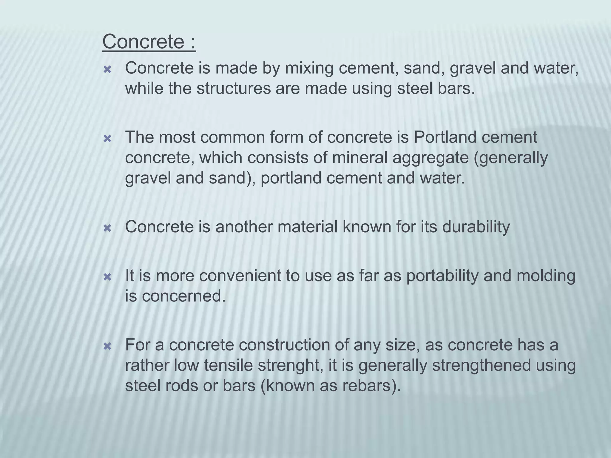 Concrete :
   Concrete is made by mixing cement, sand, gravel and water,
    while the structures are made using steel bars.

   The most common form of concrete is Portland cement
    concrete, which consists of mineral aggregate (generally
    gravel and sand), portland cement and water.

   Concrete is another material known for its durability

   It is more convenient to use as far as portability and molding
    is concerned.

   For a concrete construction of any size, as concrete has a
    rather low tensile strenght, it is generally strengthened using
    steel rods or bars (known as rebars).
 