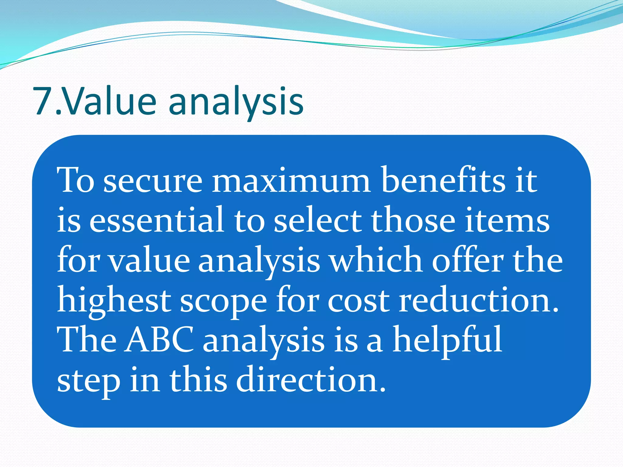 7.Value analysis
 To secure maximum benefits it
 is essential to select those items
 for value analysis which offer the
 highest scope for cost reduction.
 The ABC analysis is a helpful
 step in this direction.
 