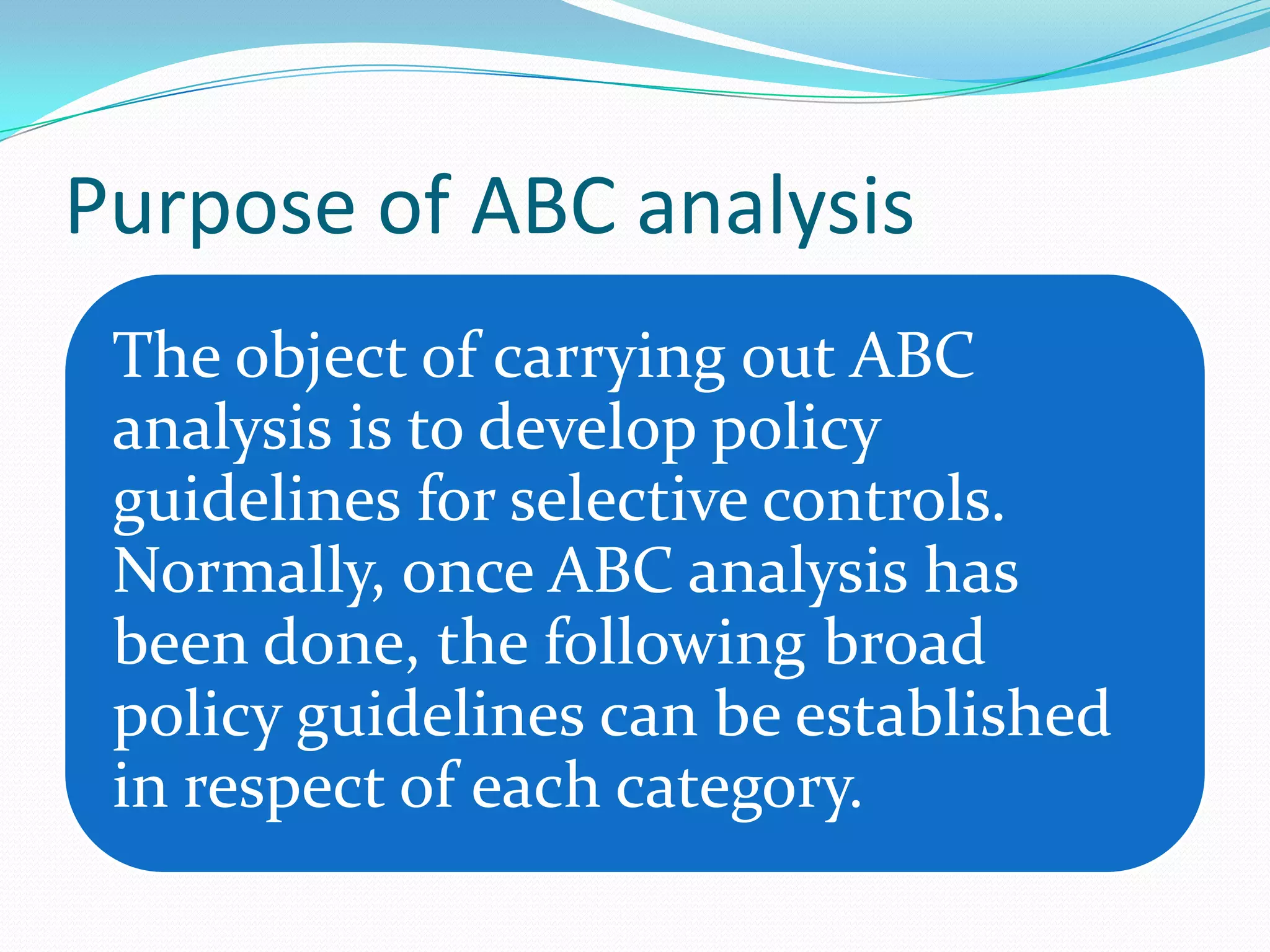 Purpose of ABC analysis
 The object of carrying out ABC
 analysis is to develop policy
 guidelines for selective controls.
 Normally, once ABC analysis has
 been done, the following broad
 policy guidelines can be established
 in respect of each category.
 