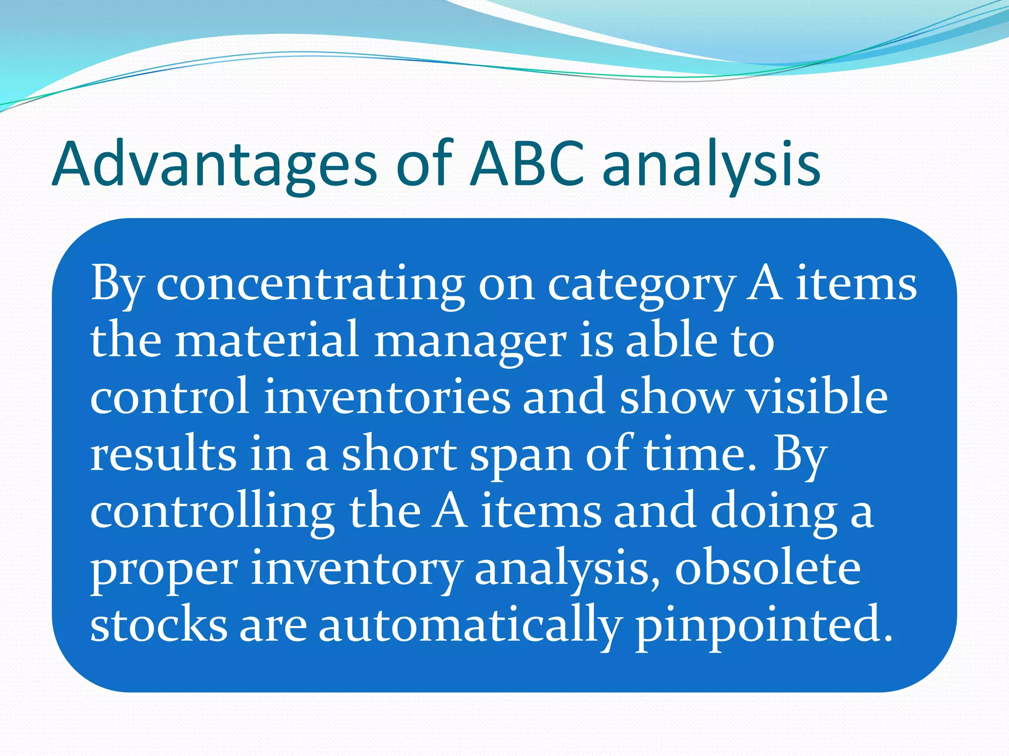 Advantages of ABC analysis
 By concentrating on category A items
 the material manager is able to
 control inventories and show visible
 results in a short span of time. By
 controlling the A items and doing a
 proper inventory analysis, obsolete
 stocks are automatically pinpointed.
 