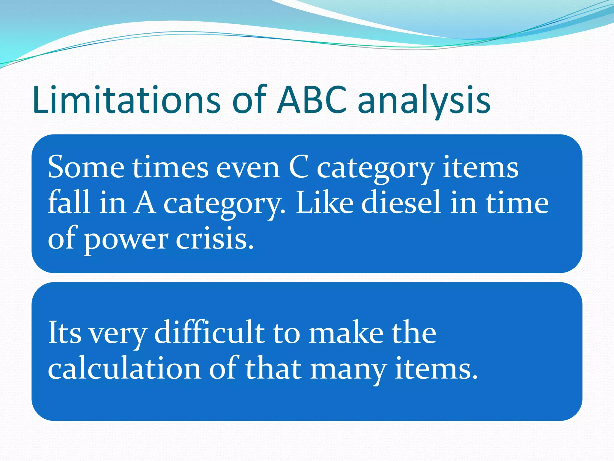Limitations of ABC analysis
Some times even C category items
fall in A category. Like diesel in time
of power crisis.

Its very difficult to make the
calculation of that many items.
 