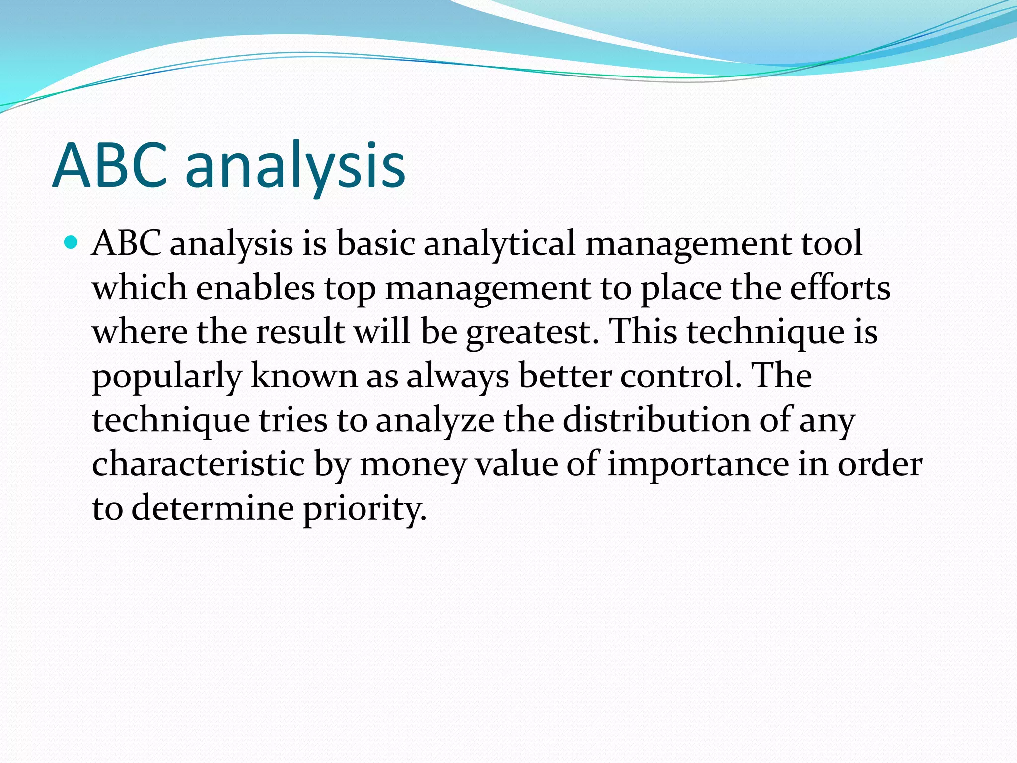 ABC analysis
 ABC analysis is basic analytical management tool
 which enables top management to place the efforts
 where the result will be greatest. This technique is
 popularly known as always better control. The
 technique tries to analyze the distribution of any
 characteristic by money value of importance in order
 to determine priority.
 