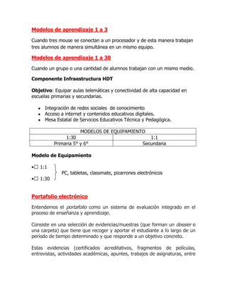 Modelos de aprendizaje 1 a 3

Cuando tres mouse se conectan a un procesador y de esta manera trabajan
tres alumnos de manera simultánea en un mismo equipo.

Modelos de aprendizaje 1 a 30

Cuando un grupo o una cantidad de alumnos trabajan con un mismo medio.

Componente Infraestructura HDT

Objetivo: Equipar aulas telemáticas y conectividad de alta capacidad en
escuelas primarias y secundarias.

      Integración de redes sociales de conocimiento
      Acceso a internet y contenidos educativos digitales.
      Mesa Estatal de Servicios Educativos Técnica y Pedagógica.

                      MODELOS DE EQUIPAMIENTO
               1:30                                   1:1
          Primaria 5° y 6°                         Secundaria

Modelo de Equipamiento

•  1:1
             PC, tabletas, classmate, pizarrones electrónicos
•  1:30


Portafolio electrónico

Entendemos el portafolio como un sistema de evaluación integrado en el
proceso de enseñanza y aprendizaje.

Consiste en una selección de evidencias/muestras (que forman un dossier o
una carpeta) que tiene que recoger y aportar el estudiante a lo largo de un
período de tiempo determinado y que responde a un objetivo concreto.

Estas evidencias (certificados acreditativos, fragmentos de películas,
entrevistas, actividades académicas, apuntes, trabajos de asignaturas, entre
 
