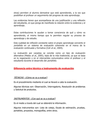 otras) permiten al alumno demostrar que está aprendiendo, a la vez que
posibilitan al profesor un seguimiento del progreso de este aprendizaje.

Las evidencias tienen que acompañarse de una justificación y una reflexión
del estudiante, en que ponga de manifiesto la relación entre la evidencia y el
aprendizaje.


Estas contribuciones le ayudan a tomar consciencia de qué y cómo va
aprendiendo, al mismo tiempo que le permiten regular su proceso de
aprendizaje y de estudio.

Esta cualidad de reflexión constante sobre el propio aprendizaje convierte el
portafolio en un sistema de evaluación coherente en el marco de la
evaluación continuada y formativa (Coll et al., 2004).

La evaluación por carpetas se concibe como un tipo de evaluación
alternativa (Mateo et al., 2005), lejos de la más tradicional, ya que se basa
en la negociación y en el intercambio comunicativo entre el profesor y el
estudiante durante el desarrollo del portafolio.


Diferencia entre técnica e instrumento de evaluación



TÉCNICAS - ¿Cómo se va a evaluar?

Es el procedimiento mediante el cual se llevará a cabo la evaluación.

Algunas técnicas son: Observación, Interrogatorio, Resolución de problemas
y Solicitud de productos.



INSTRUMENTOS - ¿Con qué se va a evaluar?

Es el medio a través del cual se obtendrá la información.

Algunos instrumentos son: Lista de cotejo, Escala de estimación, pruebas,
portafolio, proyectos, monografías, entre otros.
 