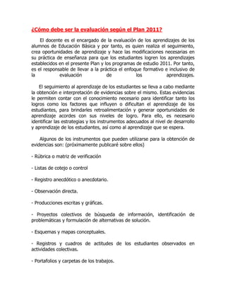 ¿Cómo debe ser la evaluación según el Plan 2011?

    El docente es el encargado de la evaluación de los aprendizajes de los
alumnos de Educación Básica y por tanto, es quien realiza el seguimiento,
crea oportunidades de aprendizaje y hace las modificaciones necesarias en
su práctica de enseñanza para que los estudiantes logren los aprendizajes
establecidos en el presente Plan y los programas de estudio 2011. Por tanto,
es el responsable de llevar a la práctica el enfoque formativo e inclusivo de
la           evaluación             de            los           aprendizajes.

    El seguimiento al aprendizaje de los estudiantes se lleva a cabo mediante
la obtención e interpretación de evidencias sobre el mismo. Estas evidencias
le permiten contar con el conocimiento necesario para identificar tanto los
logros como los factores que influyen o dificultan el aprendizaje de los
estudiantes, para brindarles retroalimentación y generar oportunidades de
aprendizaje acordes con sus niveles de logro. Para ello, es necesario
identificar las estrategias y los instrumentos adecuados al nivel de desarrollo
y aprendizaje de los estudiantes, así como al aprendizaje que se espera.

    Algunos de los instrumentos que pueden utilizarse para la obtención de
evidencias son: (próximamente publicaré sobre ellos)

- Rúbrica o matriz de verificación

- Listas de cotejo o control

- Registro anecdótico o anecdotario.

- Observación directa.

- Producciones escritas y gráficas.

- Proyectos colectivos de búsqueda de información, identificación de
problemáticas y formulación de alternativas de solución.

- Esquemas y mapas conceptuales.

- Registros y cuadros de actitudes de los estudiantes observados en
actividades colectivas.

- Portafolios y carpetas de los trabajos.
 