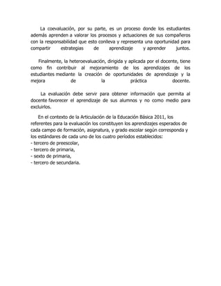 La coevaluación, por su parte, es un proceso donde los estudiantes
además aprenden a valorar los procesos y actuaciones de sus compañeros
con la responsabilidad que esto conlleva y representa una oportunidad para
compartir     estrategias     de     aprendizaje     y aprender     juntos.

    Finalmente, la heteroevaluación, dirigida y aplicada por el docente, tiene
como fin contribuir al mejoramiento de los aprendizajes de los
estudiantes mediante la creación de oportunidades de aprendizaje y la
mejora              de            la             práctica            docente.

     La evaluación debe servir para obtener información que permita al
docente favorecer el aprendizaje de sus alumnos y no como medio para
excluirlos.

    En el contexto de la Articulación de la Educación Básica 2011, los
referentes para la evaluación los constituyen los aprendizajes esperados de
cada campo de formación, asignatura, y grado escolar según corresponda y
los estándares de cada uno de los cuatro períodos establecidos:
- tercero de preescolar,
- tercero de primaria,
- sexto de primaria,
- tercero de secundaria.
 