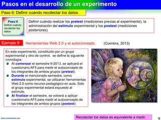 Medición del efecto en la variable dependiente
9www.coimbraweb.com
MEDICIÓN DEL EFECTO EN LA VARIABLE DEPENDIENTE
Acción necesaria
Desarrollar, adecuar o adoptar el instrumento que pueda medir el efecto que la variable
variable independiente tiene en la variable dependiente.
Instrumentos de medición disponibles
Tipo Aplicación Característica
Cuestionarios
Medir opiniones, expectativas de personas.
Se basan en preguntas cerradas o
abiertas, fáciles de responder, analizar y
comparar.
Se aplican a través de entrevistas
personales o telefónica, o vía Internet.
Normalmente se dispone de versiones
previas para escoger o basarse en ellas.
Escala para
medir actitudes
Medir actitudes de personas.
Pruebas
estandarizadas
Medir variables específicas, como la
inteligencia, personalidad, autoconcepto,
creatividad, satisfacción laboral, interés
vocacional, etc.
Observación
Medir comportamientos y situaciones
observables, como conflictos familiares,
aceptación o rechazos de un producto en el
mercado, comportamiento de personas
especiales, etc.
Se adapta a eventos tal y como ocurren.
Evalúa hechos, comportamientos y no
mediciones indirectas.
Dificultad para interpretar y complejidad
para categorizar conductas.
Análisis de
contenido
Medir contenidos, como características de
campañas publicitarias, contenido sexual de
programas de TV, estrategias de partidos
políticos, calidad de información en Internet
sobre un determinado tema, etc.
Se adapta a eventos tal y como ocurren.
Evalúa mediciones indirectas.
Dificultad para interpretar y complejidad
para categorizar mensajes.
Es el requisito 2 del experimento
El instrumento es el recurso para recolectar datos de las variables.
 