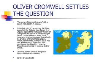 OLIVER CROMWELL SETTLES THE QUESTION "The curse of Cromwell on you" still a potent malediction in Ireland.  In the late part of the century the Irish supported the Catholic King James II of England against the Protestant William of Orange but the defeat of James brought further confiscation and trials. Penal Laws were enacted designed to eradicate the practice of the Catholic religion. Priests were hunted, Catholics could not own a horse worth more than five pounds and lived in abject poverty. These laws remained in force up to the 1780's. Catholics looked upon as dangerous traitors in their won country. NOTE: Drogheda etc 