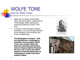 WOLFE TONE And the ‘Wolfe Tones’ Eldest son of a Dublin coach-builder, Tone was well educated,  studying law at Trinity College, Dublin, although he would have preferred a career in the army. A member of the privileged Protestant Ascendancy, Tone was strongly attracted by the radicalism of the American and French revolutionaries.  The Washington of Ireland - with one big difference. Washington's revolution was successful. Wolfe Tone's was crushed. When the American colonists declared they were no longer subjects of George III Tone was 13 years old. When Jefferson wrote the Declaration of Independence, Wolfe Tone had a model to follow.   