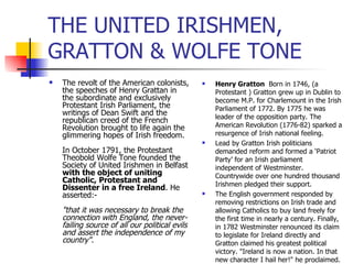 THE UNITED IRISHMEN, GRATTON & WOLFE TONE The revolt of the American colonists, the speeches of Henry Grattan in the subordinate and exclusively Protestant Irish Parliament, the writings of Dean Swift and the republican creed of the French Revolution brought to life again the glimmering hopes of Irish freedom. In October 1791, the Protestant Theobold Wolfe Tone founded the Society of United Irishmen in Belfast  with the object of uniting Catholic, Protestant and Dissenter in a free Ireland . He asserted:- "that it was necessary to break the connection with England, the never-failing source of all our political evils and assert the independence of my country". Henry Gratton  Born in 1746, (a Protestant ) Gratton grew up in Dublin to become M.P. for Charlemount in the Irish Parliament of 1772. By 1775 he was leader of the opposition party. The American Revolution (1776-82) sparked a resurgence of Irish national feeling.  Lead by Gratton Irish politicians demanded reform and formed a ‘Patriot Party’ for an Irish parliament independent of Westminster. Countrywide over one hundred thousand Irishmen pledged their support.  The English government responded by removing restrictions on Irish trade and allowing Catholics to buy land freely for the first time in nearly a century. Finally, in 1782 Westminster renounced its claim to legislate for Ireland directly and Gratton claimed his greatest political victory. "Ireland is now a nation. In that new character I hail her!" he proclaimed. 