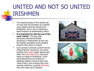 UNITED AND NOT SO UNITED IRISHMEN The original purpose of this society was no more than the formation of a political union between Roman Catholics and Protestants, with a view to obtaining a liberal measure of parliamentary reform  It is important to note the use of the word 'united'.  This was what particularly alarmed the British aristocracy in Westminster as they saw the Catholic population as the greatest threat to their power in Ireland.  Such sectarian animosity undermined the United Irishmen movement: two secret societies from  Ulster  fought against each other, the  Peep O'Day Boys , who were made up mostly of Protestants, (Their name derived from the practice of attacking Catholic homes at dawn (the "peep of day") and wrecking their linen weaving machinery.) and the  Defenders , who were made up of Catholics.  