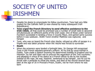 SOCIETY OF UNITED IRISHMEN Despite his desire to emancipate his fellow countrymen, Tone had very little respect for the Catholic faith (a view shared by many subsequent Irish Republicans).  Tone urged the French Directory to send effective assistance to the Irish rebels , all that could be promised was a number of small raids to descend simultaneously on different points of the Irish coast. One of these under General Humbert succeeded in landing a force in County Mayo, and gained some success before it was subdued.. Wolfe Tone's brother Matthew was captured,  and hanged  Tone, who was on board the French ship  Hoche , refused an offer of escape in a frigate and was taken prisoner when the  Hoche  was forced to surrender.  Death When the prisoners were landed a fortnight later, Sir George Hill recognized Tone in the French adjutant-general's uniform. At his trial by court-martial in Dublin, Tone made a speech avowing his determined hostility to England and his intention "by fair and open war to procure the separation of the Two countries," and pleading in virtue of his status as a French officer to die by the musket instead of the rope. He was, however, sentenced to be hanged , but he cut his throat with a penknife to cheat the noose, and died of the wound several days later at the age of 35 in Provost's Prison, Dublin, not far from where he was born 