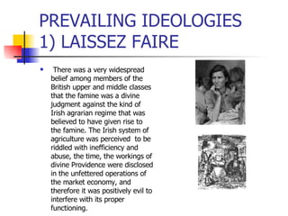 PREVAILING IDEOLOGIES  1) LAISSEZ FAIRE   There was a very widespread belief among members of the British upper and middle classes that the famine was a divine judgment against the kind of Irish agrarian regime that was believed to have given rise to the famine. The Irish system of agriculture was perceived  to be riddled with inefficiency and abuse, the time, the workings of divine Providence were disclosed in the unfettered operations of the market economy, and therefore it was positively evil to interfere with its proper functioning.  