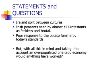 STATEMENTS and QUESTIONS Ireland split between cultures Irish peasants seen by almost all Protestants as feckless and brutal. Poor response to the potato famine by today’s standards But, with all this in mind and taking into account an overpopulated one crop economy would anything have worked? 