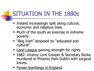 SITUATION IN THE 1880s Ireland increasingly split along cultural, economic and religious lines. Much of the south an exercise in extreme poverty. “ Bog Irish” despised by “educated and cultural” Land League  gaining strength for rights 1882: Viceroy Lord Cowper & Secretary Burke murdered in Phoenix Park Dublin with surgical knives. Fenian bombings in England 