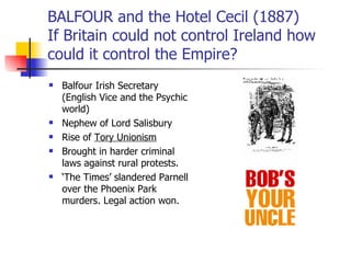 BALFOUR and the Hotel Cecil (1887) If Britain could not control Ireland how could it control the Empire? Balfour Irish Secretary (English Vice and the Psychic world) Nephew of Lord Salisbury Rise of  Tory Unionism Brought in harder criminal laws against rural protests. ‘ The Times’ slandered Parnell over the Phoenix Park murders. Legal action won.  