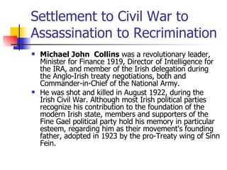 Settlement to Civil War to Assassination to Recrimination Michael John  Collins  was a revolutionary leader, Minister for Finance 1919, Director of Intelligence for the IRA, and member of the Irish delegation during the Anglo-Irish treaty negotiations, both and Commander-in-Chief of the National Army. He was shot and killed in August 1922, during the Irish Civil War. Although most Irish political parties recognize his contribution to the foundation of the modern Irish state, members and supporters of the Fine Gael political party hold his memory in particular esteem, regarding him as their movement's founding father, adopted in 1923 by the pro-Treaty wing of Sinn Fein. 