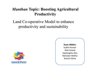Manthan Topic: Boosting Agricultural
Productivity
Land Co-operative Model to enhance
productivity and sustainability
Team IRMAn:
Sudhir Kumar
Alok Anand
Saptangshu Das
Ratnakar Mahto
Ashish Vihire
 
