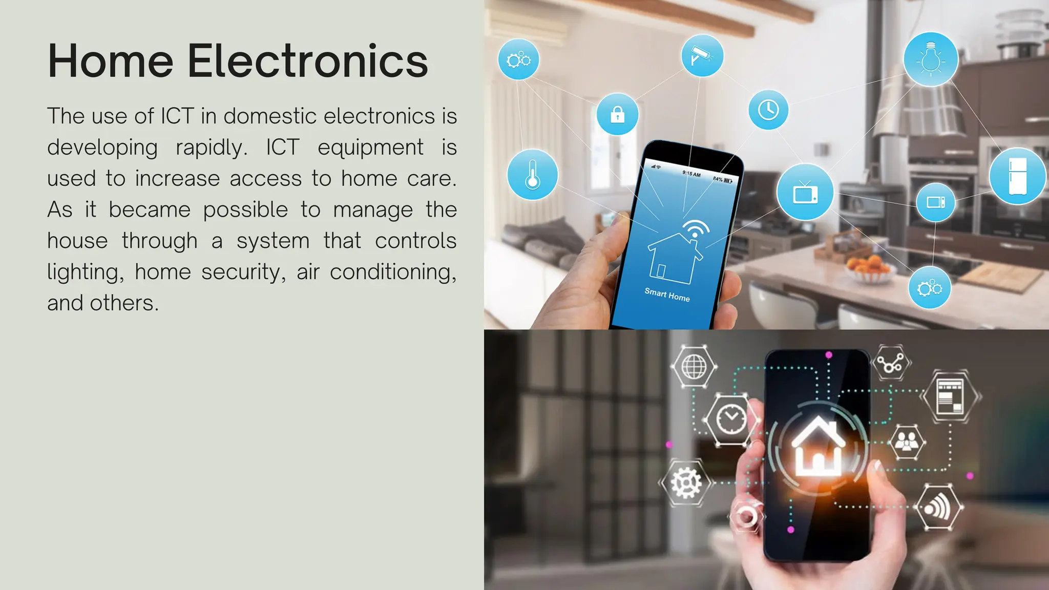Home Electronics
The use of ICT in domestic electronics is
developing rapidly. ICT equipment is
used to increase access to home care.
As it became possible to manage the
house through a system that controls
lighting, home security, air conditioning,
and others.
 