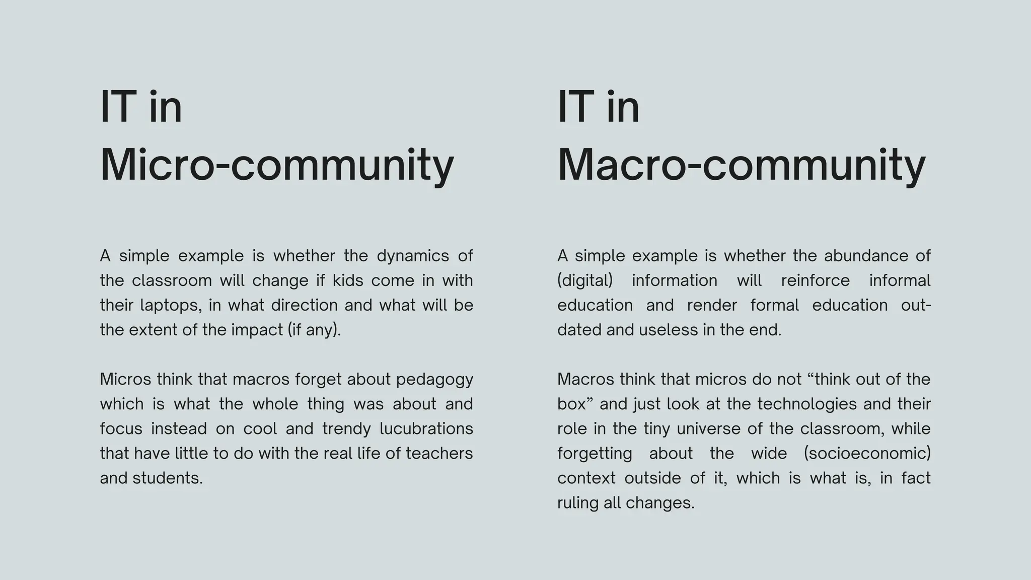 A simple example is whether the dynamics of
the classroom will change if kids come in with
their laptops, in what direction and what will be
the extent of the impact (if any).
Micros think that macros forget about pedagogy
which is what the whole thing was about and
focus instead on cool and trendy lucubrations
that have little to do with the real life of teachers
and students.
IT in
Micro-community
A simple example is whether the abundance of
(digital) information will reinforce informal
education and render formal education out-
dated and useless in the end.
Macros think that micros do not “think out of the
box” and just look at the technologies and their
role in the tiny universe of the classroom, while
forgetting about the wide (socioeconomic)
context outside of it, which is what is, in fact
ruling all changes.
IT in
Macro-community
 