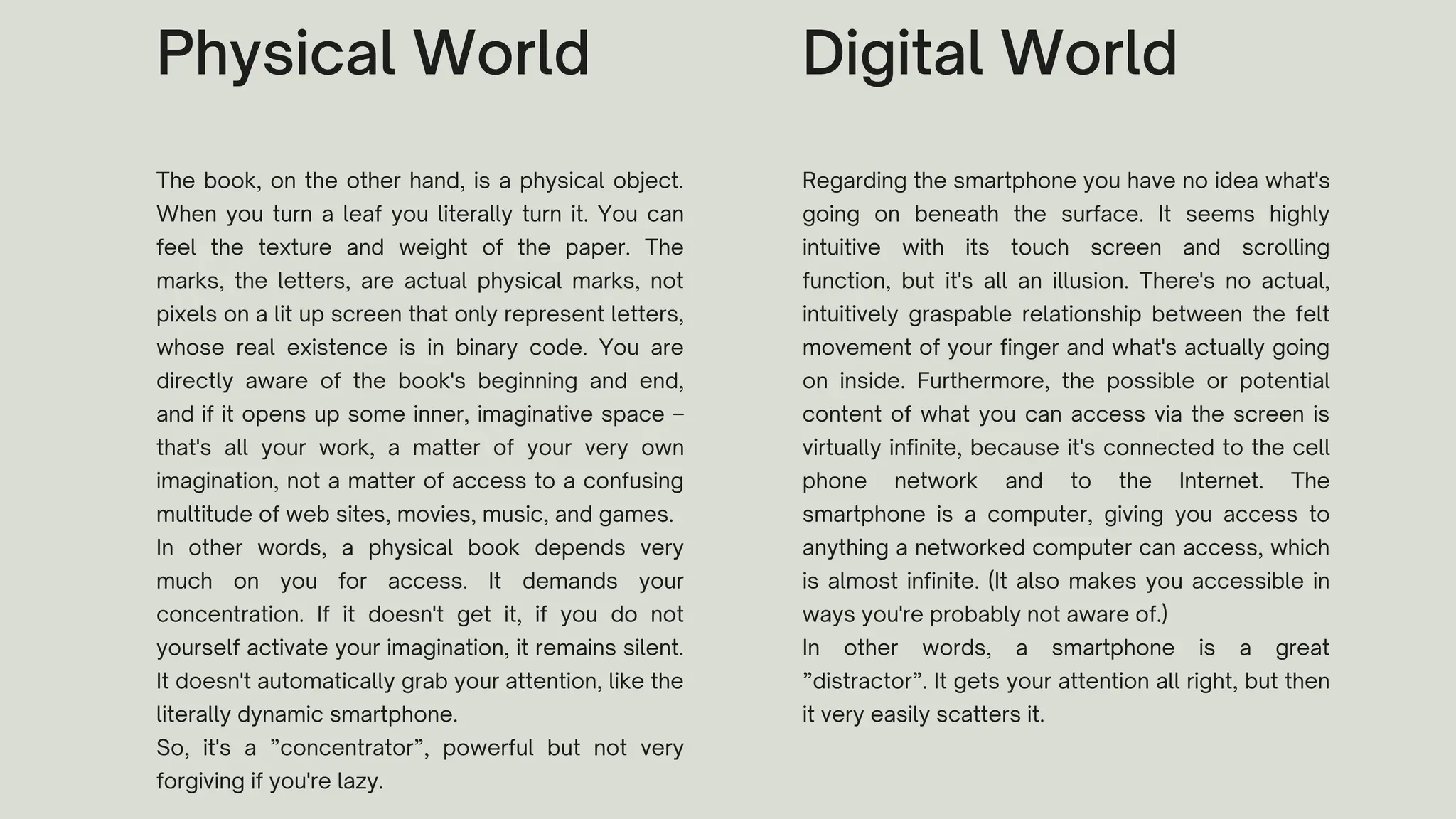 The book, on the other hand, is a physical object.
When you turn a leaf you literally turn it. You can
feel the texture and weight of the paper. The
marks, the letters, are actual physical marks, not
pixels on a lit up screen that only represent letters,
whose real existence is in binary code. You are
directly aware of the book's beginning and end,
and if it opens up some inner, imaginative space –
that's all your work, a matter of your very own
imagination, not a matter of access to a confusing
multitude of web sites, movies, music, and games.
In other words, a physical book depends very
much on you for access. It demands your
concentration. If it doesn't get it, if you do not
yourself activate your imagination, it remains silent.
It doesn't automatically grab your attention, like the
literally dynamic smartphone.
So, it's a ”concentrator”, powerful but not very
forgiving if you're lazy.
Physical World
Regarding the smartphone you have no idea what's
going on beneath the surface. It seems highly
intuitive with its touch screen and scrolling
function, but it's all an illusion. There's no actual,
intuitively graspable relationship between the felt
movement of your finger and what's actually going
on inside. Furthermore, the possible or potential
content of what you can access via the screen is
virtually infinite, because it's connected to the cell
phone network and to the Internet. The
smartphone is a computer, giving you access to
anything a networked computer can access, which
is almost infinite. (It also makes you accessible in
ways you're probably not aware of.)
In other words, a smartphone is a great
”distractor”. It gets your attention all right, but then
it very easily scatters it.
Digital World
 