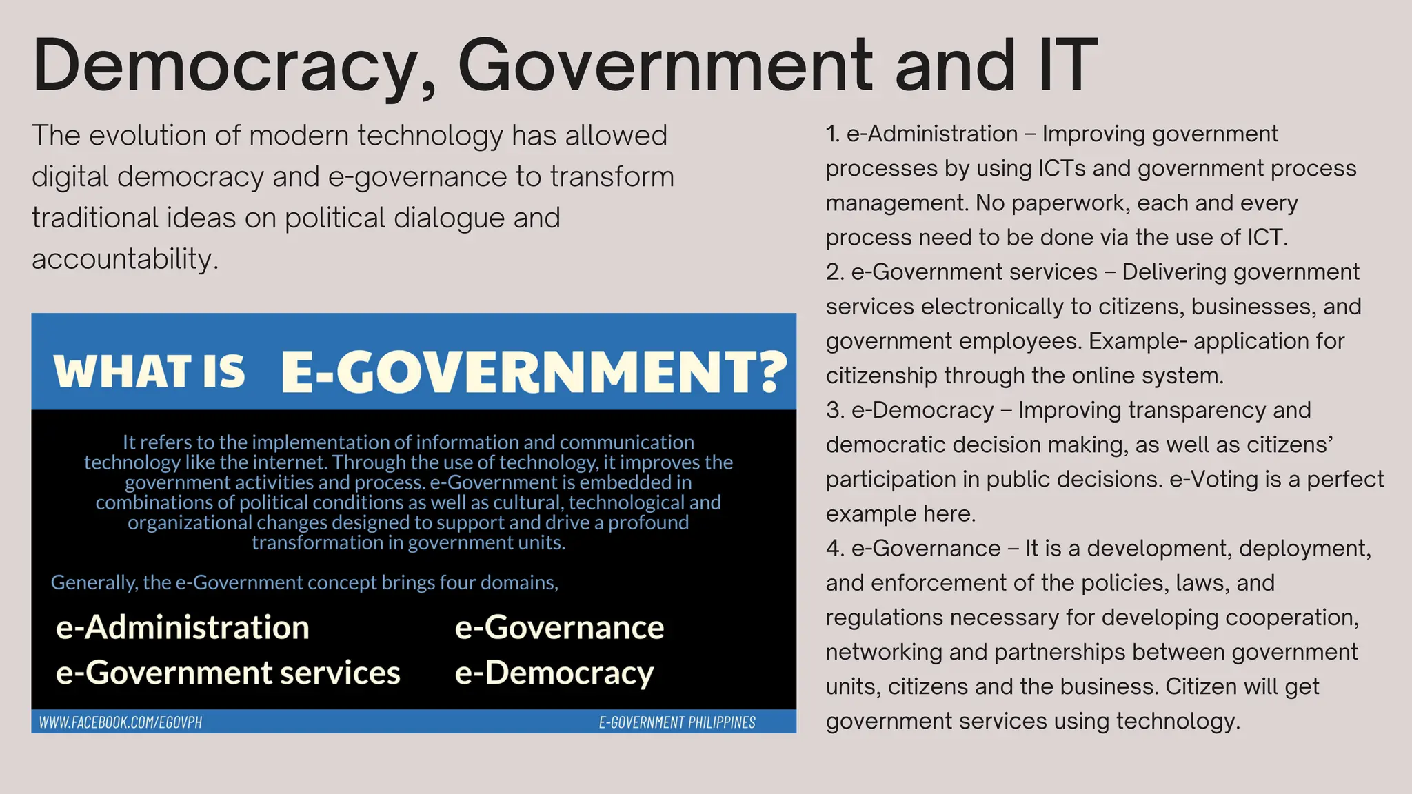 Democracy, Government and IT
The evolution of modern technology has allowed
digital democracy and e-governance to transform
traditional ideas on political dialogue and
accountability.
1. e-Administration – Improving government
processes by using ICTs and government process
management. No paperwork, each and every
process need to be done via the use of ICT.
2. e-Government services – Delivering government
services electronically to citizens, businesses, and
government employees. Example- application for
citizenship through the online system.
3. e-Democracy – Improving transparency and
democratic decision making, as well as citizens’
participation in public decisions. e-Voting is a perfect
example here.
4. e-Governance – It is a development, deployment,
and enforcement of the policies, laws, and
regulations necessary for developing cooperation,
networking and partnerships between government
units, citizens and the business. Citizen will get
government services using technology.
 
