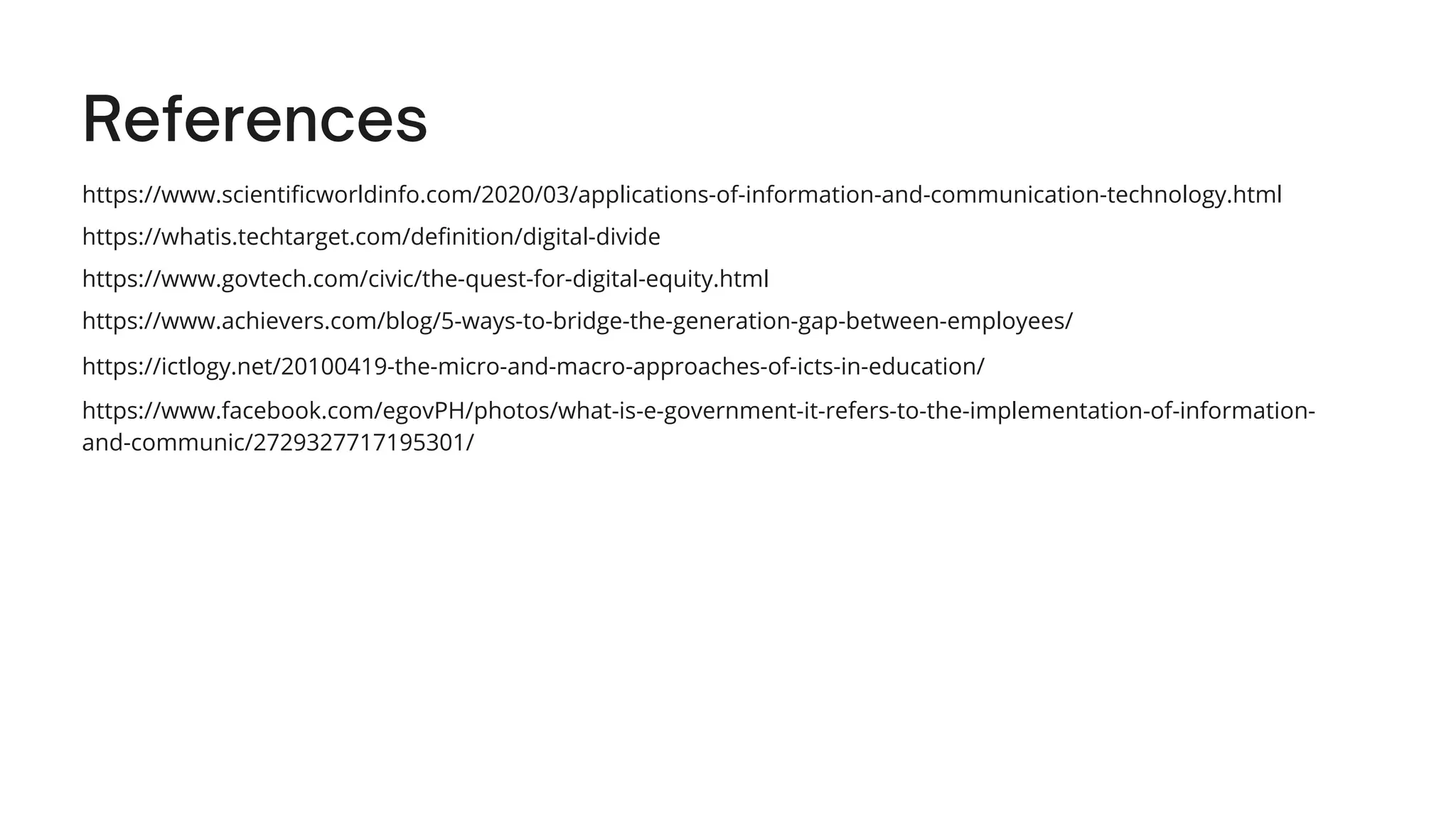 References
https://www.scientificworldinfo.com/2020/03/applications-of-information-and-communication-technology.html
https://whatis.techtarget.com/definition/digital-divide
https://www.govtech.com/civic/the-quest-for-digital-equity.html
https://www.achievers.com/blog/5-ways-to-bridge-the-generation-gap-between-employees/
https://ictlogy.net/20100419-the-micro-and-macro-approaches-of-icts-in-education/
https://www.facebook.com/egovPH/photos/what-is-e-government-it-refers-to-the-implementation-of-information-
and-communic/2729327717195301/
 