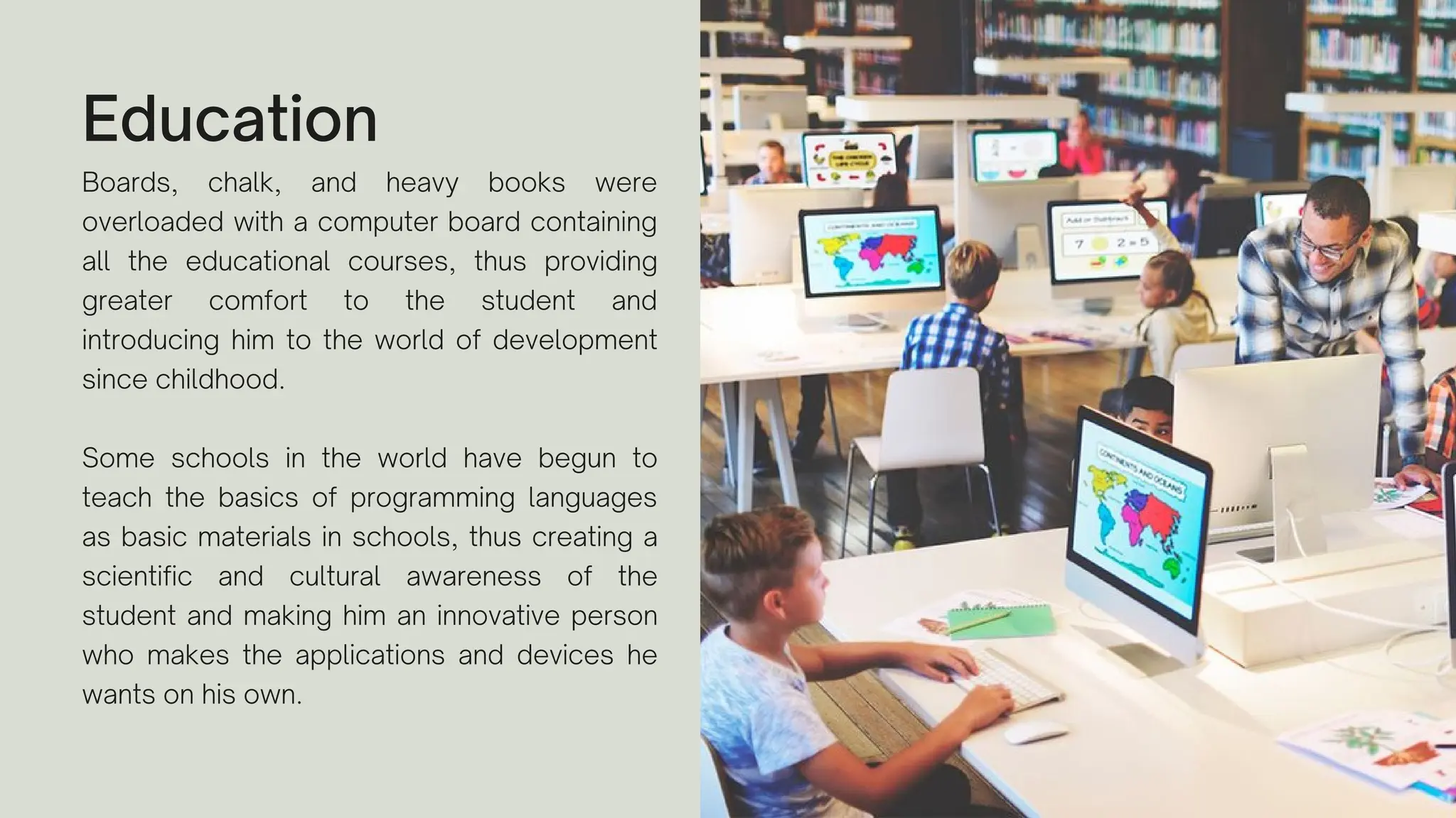 Education
Boards, chalk, and heavy books were
overloaded with a computer board containing
all the educational courses, thus providing
greater comfort to the student and
introducing him to the world of development
since childhood.
Some schools in the world have begun to
teach the basics of programming languages
as basic materials in schools, thus creating a
scientific and cultural awareness of the
student and making him an innovative person
who makes the applications and devices he
wants on his own.
 