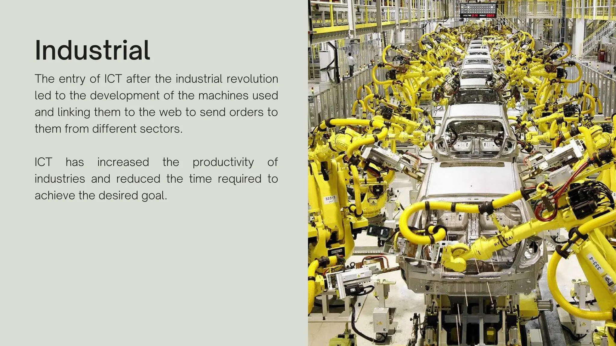 Industrial
The entry of ICT after the industrial revolution
led to the development of the machines used
and linking them to the web to send orders to
them from different sectors.
ICT has increased the productivity of
industries and reduced the time required to
achieve the desired goal.
 
