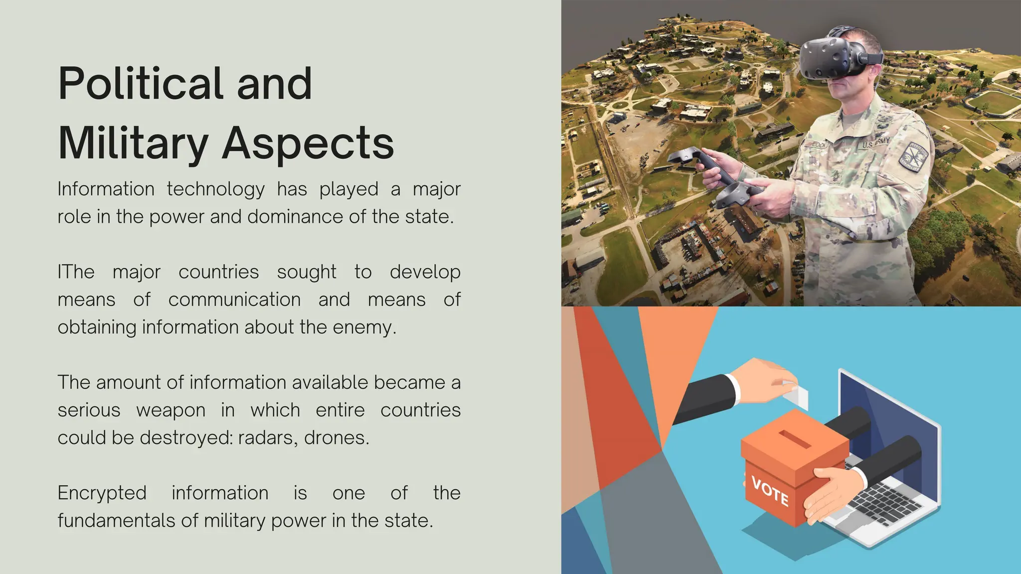 Political and
Military Aspects
Information technology has played a major
role in the power and dominance of the state.
IThe major countries sought to develop
means of communication and means of
obtaining information about the enemy.
The amount of information available became a
serious weapon in which entire countries
could be destroyed: radars, drones.
Encrypted information is one of the
fundamentals of military power in the state.
 