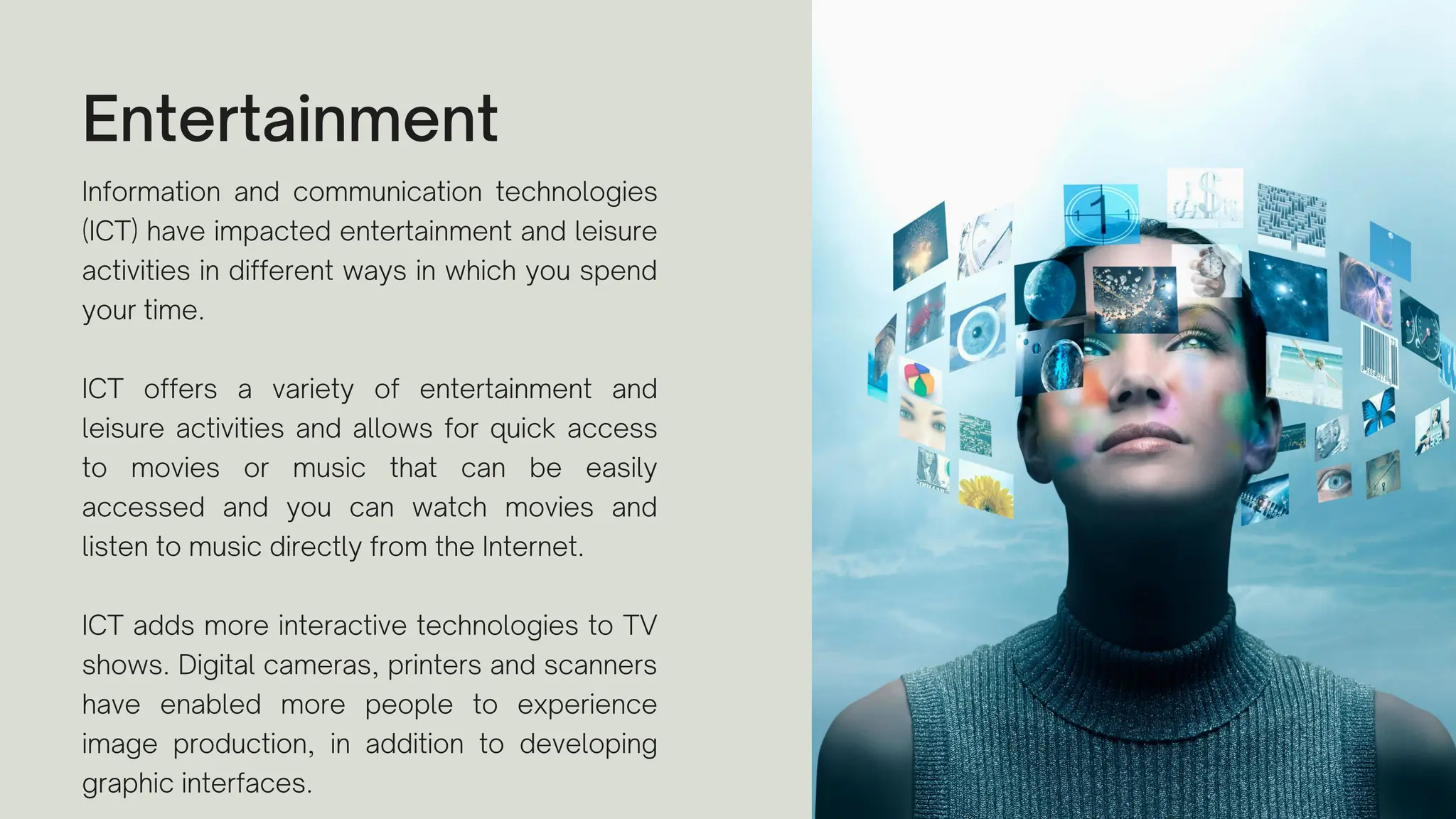 Entertainment
Information and communication technologies
(ICT) have impacted entertainment and leisure
activities in different ways in which you spend
your time.
ICT offers a variety of entertainment and
leisure activities and allows for quick access
to movies or music that can be easily
accessed and you can watch movies and
listen to music directly from the Internet.
ICT adds more interactive technologies to TV
shows. Digital cameras, printers and scanners
have enabled more people to experience
image production, in addition to developing
graphic interfaces.
 