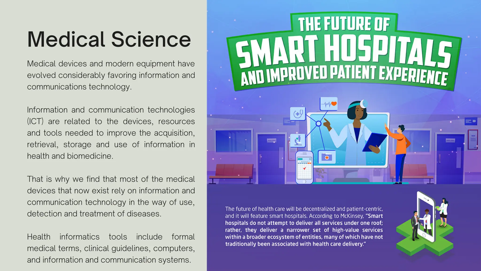 Medical Science
Medical devices and modern equipment have
evolved considerably favoring information and
communications technology.
Information and communication technologies
(ICT) are related to the devices, resources
and tools needed to improve the acquisition,
retrieval, storage and use of information in
health and biomedicine.
That is why we find that most of the medical
devices that now exist rely on information and
communication technology in the way of use,
detection and treatment of diseases.
Health informatics tools include formal
medical terms, clinical guidelines, computers,
and information and communication systems.
 
