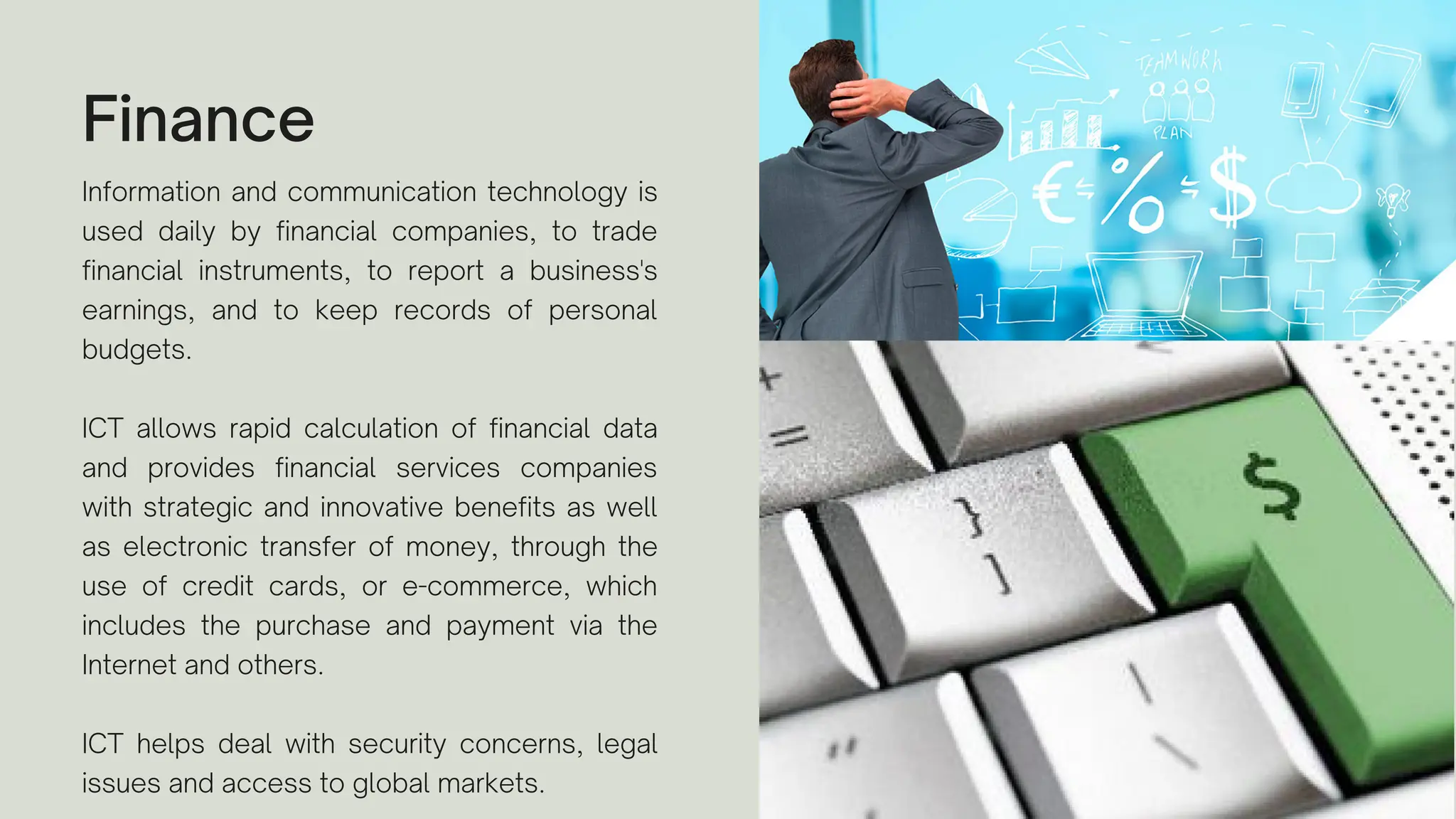 Finance
Information and communication technology is
used daily by financial companies, to trade
financial instruments, to report a business's
earnings, and to keep records of personal
budgets.
ICT allows rapid calculation of financial data
and provides financial services companies
with strategic and innovative benefits as well
as electronic transfer of money, through the
use of credit cards, or e-commerce, which
includes the purchase and payment via the
Internet and others.
ICT helps deal with security concerns, legal
issues and access to global markets.
 