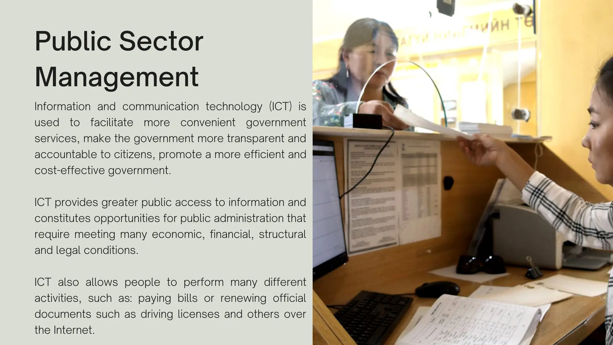 Public Sector
Management
Information and communication technology (ICT) is
used to facilitate more convenient government
services, make the government more transparent and
accountable to citizens, promote a more efficient and
cost-effective government.
ICT provides greater public access to information and
constitutes opportunities for public administration that
require meeting many economic, financial, structural
and legal conditions.
ICT also allows people to perform many different
activities, such as: paying bills or renewing official
documents such as driving licenses and others over
the Internet.
 