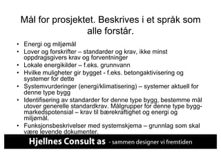 Mål for prosjektet. Beskrives i et språk som
                 alle forstår.
•  Energi og miljømål
•  Lover og forskrifter – standarder og krav, ikke minst
   oppdragsgivers krav og forventninger
•  Lokale energikilder – f.eks. grunnvann
•  Hvilke muligheter gir bygget - f.eks. betongaktivisering og
   systemer for dette
•  Systemvurderinger (energi/klimatisering) – systemer aktuell for
   denne type bygg
•  Identifisering av standarder for denne type bygg, bestemme mål
   utover generelle standardkrav. Målgrupper for denne type bygg-
   markedspotensial – krav til bærekraftighet og energi og
   miljømål.
•  Funksjonsbeskrivelser med systemskjema – grunnlag som skal
   være levende dokumenter.
 