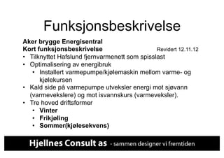 Funksjonsbeskrivelse
Aker brygge Energisentral
Kort funksjonsbeskrivelse                       Revidert 12.11.12
•  Tilknyttet Hafslund fjernvarmenett som spisslast
•  Optimalisering av energibruk
    •  Installert varmepumpe/kjølemaskin mellom varme- og
       kjølekursen
•  Kald side på varmepumpe utveksler energi mot sjøvann
   (varmevekslere) og mot isvannskurs (varmeveksler).
•  Tre hoved driftsformer
    •  Vinter
    •  Frikjøling
    •  Sommer(kjølesekvens)
 
