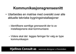 Kommunikasjonsgrensesnitt
•  Utarbeides en matrise med oversikt over alle
   aktuelle tekniske bygningsinstallasjoner

  –  Identifisere samtlige grensesnitt der to av
     installasjonene skal kommunisere

  –  Videre skal det legges føringer for valg av type
     kommunikasjon
 