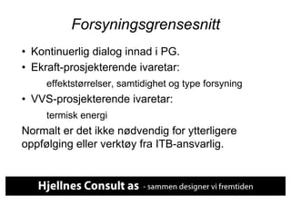 Forsyningsgrensesnitt
•  Kontinuerlig dialog innad i PG.
•  Ekraft-prosjekterende ivaretar:
     effektstørrelser, samtidighet og type forsyning
•  VVS-prosjekterende ivaretar:
     termisk energi
Normalt er det ikke nødvendig for ytterligere
oppfølging eller verktøy fra ITB-ansvarlig.
 