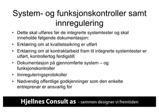 System- og funksjonskontroller samt
          innregulering
•  Dette skal utføres før de integrerte systemtester og skal
   inneholde følgende dokumentasjon:
•  Erklæring om at kvalitetssikring er utført
•  Erklæring om at kontraktarbeid fram til integrerte systemtester er
   utført, kontrollertog ferdigstilt
•  Dokumentasjon på gjennomførte system – og
   funksjonskontroller
•  Innreguleringsprotokoller
•  Nødvendig offentlige godkjenninger som den enkelte
   entreprenør er ansvarlig for
 