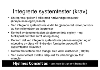 Integrerte systemtester (krav)
•  Entreprenør plikter å stille med nødvendige ressurser
   (kompetanse og kapasitet)
•  Ved integrerte systemtester vil det bli gjennomført tester på tvers
   av kontrollområder og faggrenser
•  Kontroll av dokumentasjon på gjennomførte system – og
   funksjonskontroller samt innregulering
•  Dersom det ved integrerte systemtester påvises mangler, og at
   utbedring av disse vil hindre den forutsatte prøvedrift, vil
   systemtesten bli avbrutt
•  Referat fra testene med mangel liste vil bli utarbeider (ITB;RI)
•  Ved avsluttet test avtales tidspunkt for utbedringer av feil/
   mangler
 