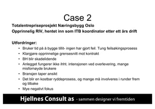 Case 2
Totalentrepriseprosjekt Næringsbygg Oslo
Opprinnelig RIV, hentet inn som ITB koordinator etter ett års drift

Utfordringer:
   •  Bruker tid på å bygge tillit- ingen har gjort feil. Tung feilsøkingsprosess
   •  Klargjøre opprinnelige grensesnitt mot kontrakt
   •  BH blir skadelidende
   •  Anlegget fungerer ikke ihht. intensjonen ved overlevering, mange
      misfornøyde brukere
   •  Bransjen taper ansikt
   •  Det blir en kostbar ryddeprosess, og mange må involveres i runder frem
      og tilbake
   •  Mye negativt fokus
 