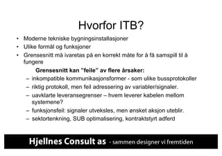 Hvorfor ITB?
•  Moderne tekniske bygningsinstallasjoner
•  Ulike formål og funksjoner
•  Grensesnitt må ivaretas på en korrekt måte for å få samspill til å
   fungere
         Grensesnitt kan ”feile” av flere årsaker:
    –  inkompatible kommunikasjonsformer - som ulike bussprotokoller
    –  riktig protokoll, men feil adressering av variabler/signaler.
    –  uavklarte leveransegrenser – hvem leverer kabelen mellom
       systemene?
    –  funksjonsfeil: signaler utveksles, men ønsket aksjon uteblir.
    –  sektortenkning, SUB optimalisering, kontraktstyrt adferd
 