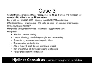 Case 3
Totalentrepriseprosjekt i Oslo. Forespørsel fra TE på å levere ITB funksjon før
oppstart. BH stiller krav, og TE ser nytten.
Det er stilt krav til at NS 3935 i tillegg er målet BREEAM outstanding.
Utfordringer ligger i organisering – ITB- rolle og plass i en standard organisasjon
Hvilke myndighet har ITB?
Manglende funksjonsbeskrivelse – uklarheter i byggherrens krav.
Muligheter:
     •  Alle drar i samme retning
     •  Leverer et anlegg uten feil og mangler ved overlevering
     •  Sparer tid og ressurser, samt negativt fokus
     •  Bransjen viser sin beste side
     •  Alle er fornøyd, også de som skal bruke bygget
     •  Kan bruke fokus på de viktige tingene første gang
     •  Følger prosjektet inn i driftsfasen
 