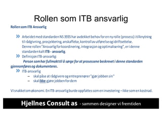 Rollen som ITB ansvarlig
Rollen	
  som	
  ITB	
   Ansvarlig	
  
	
  	
  
                                                              Arbeidet	
  med	
  standarden	
  NS	
  3935	
  har	
  avdekket	
  behov	
  for	
  en	
  ny	
  rolle	
  (prosess)	
  i 	
  tilknytning	
  
                                                              til	
  rådgivning,	
  prosjektering,	
  anskaffelse,	
  kontroll	
  av	
  utførelse	
  og	
  i driftsettelse.	
  	
  
                                                              Denne	
  rollen	
  ”Ansvarlig	
  for	
  koordinering,	
  i ntegrasjon	
  og	
  optimalisering”,	
  er	
  i 	
  denne	
  
                                                              standarden	
  kalt	
  ITB	
  -­‐	
  ansvarlig.	
  	
  
                                                              Definisjon	
  ITB-­‐ansvarlig:	
  
	
  	
   	
  	
  	
   	
  	
  	
   	
  	
  	
  	
   	
  	
  	
   	
  Person	
  som	
  har	
  fullmakt	
  til	
  å	
  sørge	
  for	
  at	
  prosessene	
  beskrevet	
  i	
  denne	
  standarden	
  
gjennomføres	
  og	
  dokumenteres.	
  	
  
                                                              ITB-­‐ansvarlig	
  	
  	
  
                                                                        – skal	
  påse	
  at	
  rådgivere	
  og	
  entreprenører	
  "gjør	
  jobben	
  sin"	
  
                                                                        – skal	
  ikke	
  gjøre	
  jobben	
  for	
  dem	
  
	
  	
  
VI	
  snakket	
  om	
  økonomi.	
  En	
  ITB-­‐ansvarlig	
  burde	
  oppfattes	
  som	
  en	
  i nvestering	
  –	
  i kke	
  som	
  en	
  kostnad.	
  
 