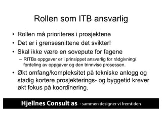 Rollen som ITB ansvarlig
•  Rollen må prioriteres i prosjektene
•  Det er i grensesnittene det svikter!
•  Skal ikke være en sovepute for fagene
  –  RITBs oppgaver er i prinsippet ansvarlig for rådgivning/
     fordeling av oppgaver og den trinnvise prosessen.
•  Økt omfang/kompleksitet på tekniske anlegg og
   stadig kortere prosjekterings- og byggetid krever
   økt fokus på koordinering.
 
