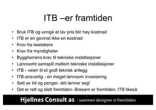 ITB –er framtiden
•    Bruk ITB og unngå at lav pris blir høy kostnad
•    ITB er en gevinst ikke en kostnad
•    Krav fra leietakere
•    Krav fra myndigheter
•    Byggherrens krav til tekniske installasjoner
•    Lønnsomt samspill mellom tekniske installasjoner
•    ITB - veien til et godt teknisk anlegg
•    ITB-ansvarlig - en meget lønnsom investering
•    Sett av tid og penger, det lønner seg!
•    Det er rett og slett fremtiden- Breeam er fremtiden, ITB likeså
 