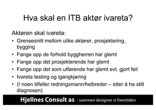 Hva skal en ITB aktør ivareta?
Aktøren skal ivareta:
•  Grensesnitt mellom ulike aktører, prosjektering,
   bygging
•  Fange opp de forhold byggherren har glemt
•  Fange opp det prosjekterende har glemt
•  Fange opp det som utførende har glemt evt. gjort feil
•  Ivareta testing og igangkjøring
•  (I noen tilfeller redningsmann/helbreder – etter å ha stilt
   diagnosen)
 