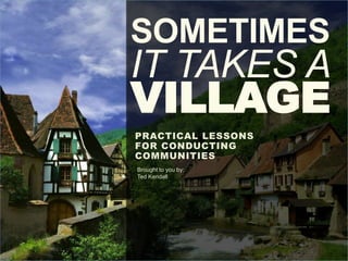 SOMETIMES
IT TAKES A
VILLAGE
PRACTICAL LESSONS
FOR CONDUCTING
COMMUNITIES
Brought to you by:
Ted Kendall
 