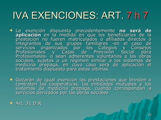 IVA EXENCIONES: ART.  7 h 7 La exención dispuesta precedentemente  no será de aplicación  en la medida en que los beneficiarios de la prestación no fueren matriculados o afiliados directos o integrantes de sus grupos familiares -en el caso de servicios organizados por los Colegios y Consejos Profesionales y Cajas de Previsión Social para Profesionales- o sean adherentes voluntarios a las obras sociales, sujetos a un régimen similar a los sistemas de medicina prepaga, en cuyo caso será de aplicación el tratamiento dispuesto para estas últimas. Gozarán de igual exención las prestaciones que brinden o contraten las cooperativas, las entidades mutuales y los sistemas de medicina prepaga, cuando correspondan a servicios derivados por las obras sociales Art. 31 D.R 